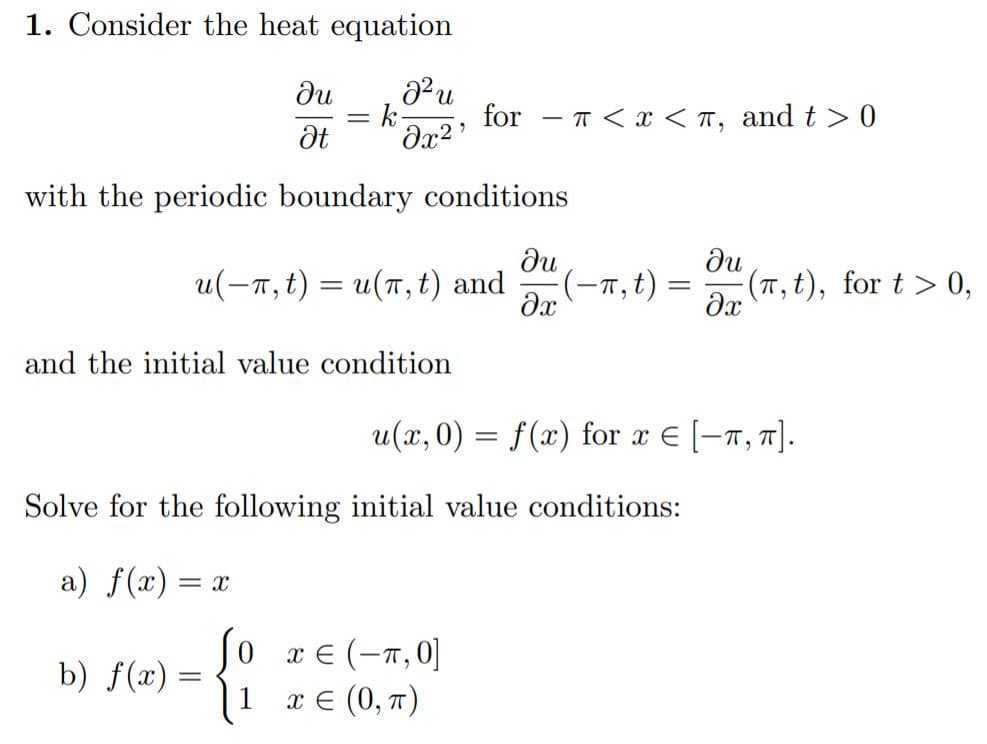 1. Consider the heat equation
ди
= k
for - T<x < T,
and t > 0
|
with the periodic boundary conditions
u(-7, t) = u(1, t) and
du
(-7,t) =
du
(7T, t), for t > 0,
and the initial value condition
u(x, 0) = f(x) for x E [-7, 7].
Solve for the following initial value conditions:
a) f(x) = x
So re (-7,0]|
x €
а€ (0, т)
b) f(x) =
