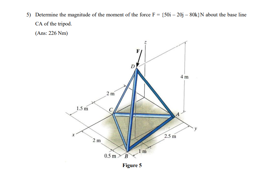 5) Determine the magnitude of the moment of the force F = {50i – 20j – 80k}N about the base line
CA of the tripod.
(Ans: 226 Nm)
D
4 m
2 m
1.5 m
2.5 m
2 m
0.5 mB
Figure 5
