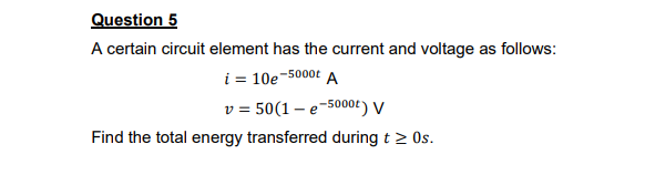 Question 5
A certain circuit element has the current and voltage as follows:
i = 10e-5000t A
v = 50(1 – e-5000t) V
Find the total energy transferred during t 2 Os.
