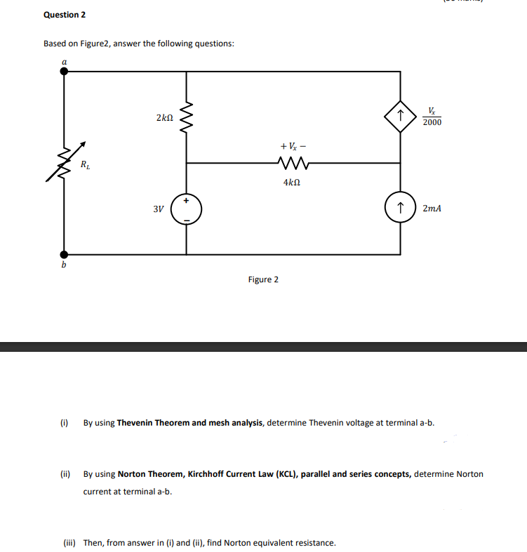 Question 2
Based on Figure2, answer the following questions:
2kn
2000
+ V -
RL
4kN
3V
2mA
b
Figure 2
(i) By using Thevenin Theorem and mesh analysis, determine Thevenin voltage at terminal a-b.
(ii) By using Norton Theorem, Kirchhoff Current Law (KCL), parallel and series concepts, determine Norton
current at terminal a-b.
(iii) Then, from answer in (i) and (ii), find Norton equivalent resistance.
