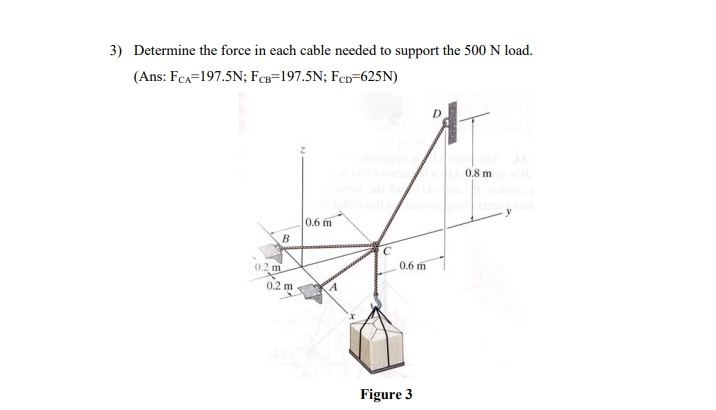 3) Determine the force in each cable needed to support the 500 N load.
(Ans: FCa=197.5N; FCB=197.5N; FcD=625N)
0.8 m
0.6 m
0.6 m
0.2 m
0.2 m
Figure 3
