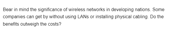 Bear in mind the significance of wireless networks in developing nations. Some
companies can get by without using LANs or installing physical cabling. Do the
benefits outweigh the costs?