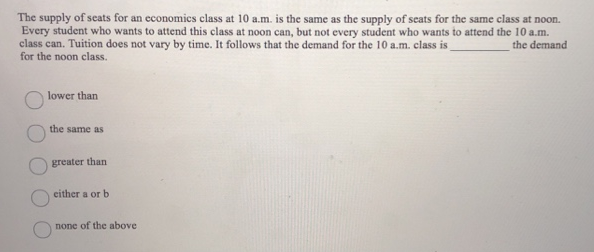 The supply of seats for an economics class at 10 a.m. is the same as the supply of seats for the same class at noon.
Every student who wants to attend this class at noon can, but not every student who wants to attend the 10 a.m.
class can. Tuition does not vary by time. It follows that the demand for the 10 a.m. class is
the demand
for the noon class.
lower than
the same as
greater than
either a or b
none of the above