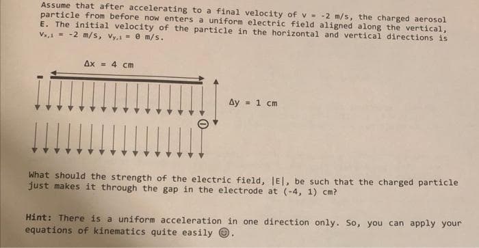 Assume that after accelerating to a final velocity of v = -2 m/s, the charged aerosol
particle from before now enters a uniform electric field aligned along the vertical,
E. The initial velocity of the particle in the horizontal and vertical directions is
Vx,1 = -2 m/s, Vy,1 = 0 m/s.
Ax = 4 cm
Ay = 1 cm
What should the strength of the electric field, IE, be such that the charged particle
just makes it through the gap in the electrode at (-4, 1) cm?
Hint: There is a uniform acceleration in one direction only. So, you can apply your
equations of kinematics quite easily .