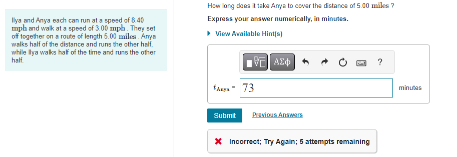 Ilya and Anya each can run at a speed of 8.40
mph and walk at a speed of 3.00 mph. They set
off together on a route of length 5.00 miles. Anya
walks half of the distance and runs the other half,
while Ilya walks half of the time and runs the other
half.
How long does it take Anya to cover the distance of 5.00 miles ?
Express your answer numerically, in minutes.
▸ View Available Hint(s)
VE ΑΣΦ
tAnya = 73
Submit
Previous Answers
* Incorrect; Try Again; 5 attempts remaining
?
minutes