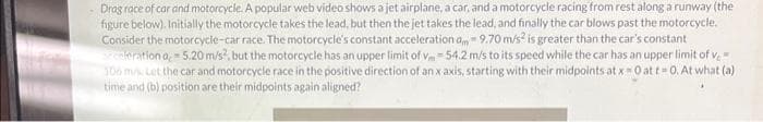 Drag race of car and motorcycle. A popular web video shows a jet airplane, a car, and a motorcycle racing from rest along a runway (the
figure below). Initially the motorcycle takes the lead, but then the jet takes the lead, and finally the car blows past the motorcycle.
Consider the motorcycle-car race. The motorcycle's constant acceleration am 9.70 m/s² is greater than the car's constant
Pederation a, 5.20 m/s², but the motorcycle has an upper limit of v-54.2 m/s to its speed while the car has an upper limit of v
106 m/s Let the car and motorcycle race in the positive direction of an x axis, starting with their midpoints at x = 0 at t=0. At what (a)
time and (b) position are their midpoints again aligned?