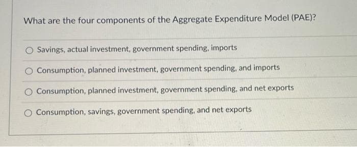 What are the four components of the Aggregate Expenditure Model (PAE)?
Savings, actual investment, government spending, imports
Consumption, planned investment, government spending, and imports
Consumption, planned investment, government spending, and net exports
O Consumption, savings, government spending, and net exports