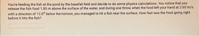 You're feeding the fish at the pond by the basefall field and decide to do some physics calculations. You notice that you
release the fish food 1.85 m above the surface of the water, and during one throw, when the food left your hand at 2.60 m/s
with a direction of 12.0° below the horizon, you managed to hit a fish near the surface. How fast was the food going right
before it hits the fish?