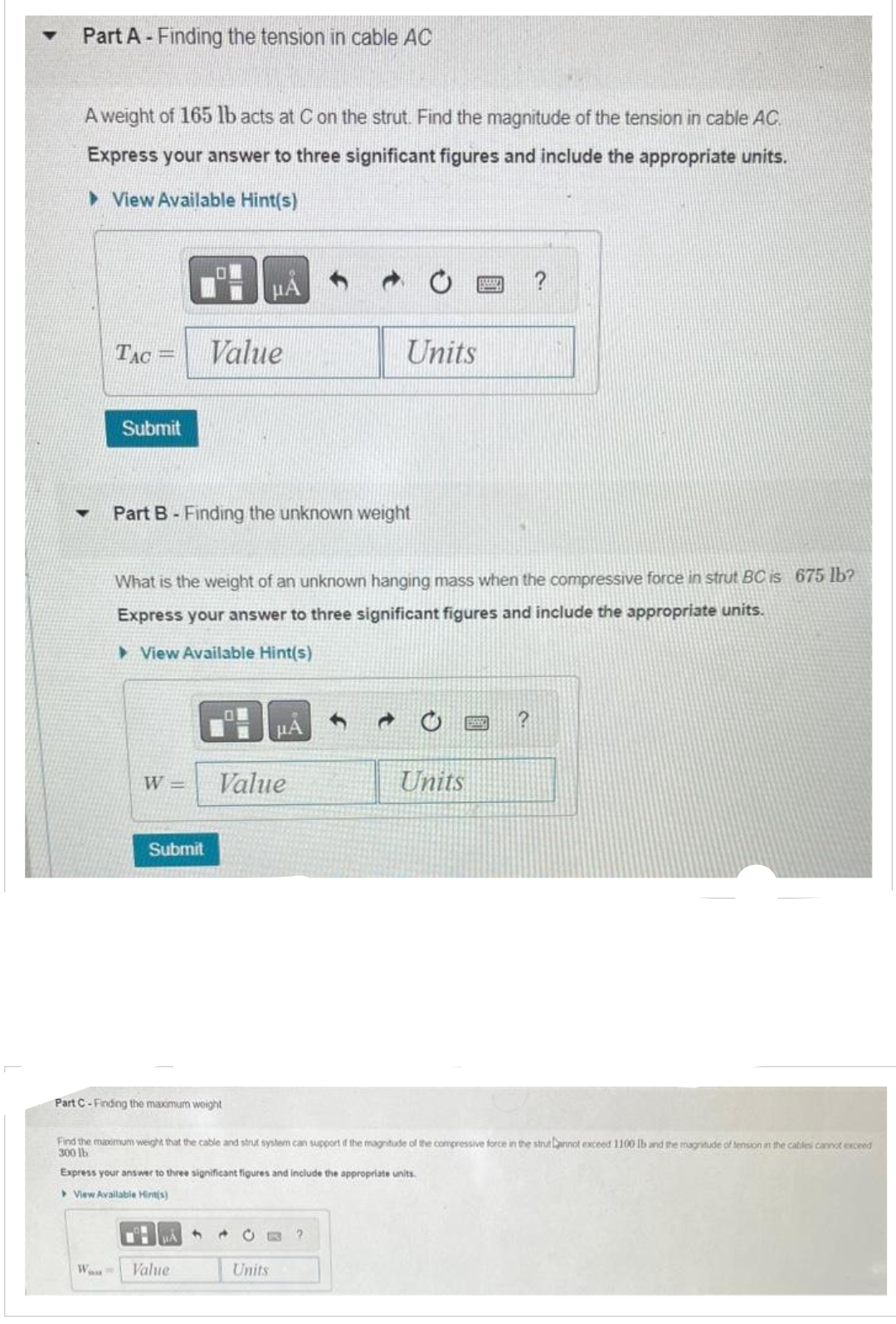 Part A - Finding the tension in cable AC
A weight of 165 lb acts at C on the strut. Find the magnitude of the tension in cable AC.
Express your answer to three significant figures and include the appropriate units.
View Available Hint(s)
▼
TAC =
Submit
Part B - Finding the unknown weight
Submit
Value
What is the weight of an unknown hanging mass when the compressive force in strut BC is 675 lb?
Express your answer to three significant figures and include the appropriate units.
View Available Hint(s)
Part C-Finding the maximum weight
μA
W= Value
Wou Value
OM
4
μA
Units
Units
CO ?
Find the maximum weight that the cable and strut system can support if the magnitude of the compressive force in the strut Lannot exceed 1100 Ib and the magnitude of tension in the cables cannot exceed
300 lb
Express your answer to three significant figures and include the appropriate units.
View Available Hint(s)
BM
Units
?