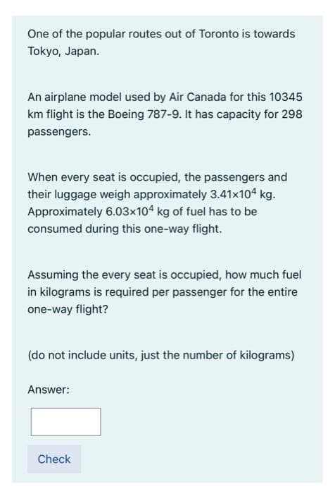 One of the popular routes out of Toronto is towards
Tokyo, Japan.
An airplane model used by Air Canada for this 10345
km flight is the Boeing 787-9. It has capacity for 298
passengers.
When every seat is occupied, the passengers and
their luggage weigh approximately 3.41x104 kg.
Approximately 6.03x104 kg of fuel has to be
consumed during this one-way flight.
Assuming the every seat is occupied, how much fuel
in kilograms is required per passenger for the entire
one-way flight?
(do not include units, just the number of kilograms)
Answer:
Check