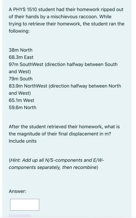 A PHYS 1510 student had their homework ripped out
of their hands by a mischievous raccoon. While
trying to retrieve their homework, the student ran the
following:
38m North
68.3m East
97m SouthWest (direction halfway between South
and West)
79m South
83.9m NorthWest (direction halfway between North
and West)
65.1m West
59.6m North
After the student retrieved their homework, what is
the magnitude of their final displacement in m?
Include units
(Hint: Add up all N/S-components and E/W-
components separately, then recombine)
Answer: