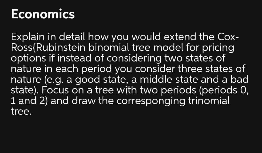 Economics
Explain in detail how you would extend the Cox-
Ross{Rubinstein binomial tree model for pricing
options if instead of considering two states of
nature in each period you consider three states of
nature (e.g. a good state, a middle state and a bad
state). Focus on a tree with two periods (periods 0,
1 and 2) and draw the corresponging trinomial
tree.
