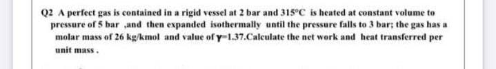 Q2 A perfect gas is contained in a rigid vessel at 2 bar and 315°C is heated at constant volume to
pressure of 5 bar and then expanded isothermally until the pressure falls to 3 bar; the gas has a
molar mass of 26 kg/kmol and value of y-1.37.Caleulate the net work and heat transferred per
unit mass.
