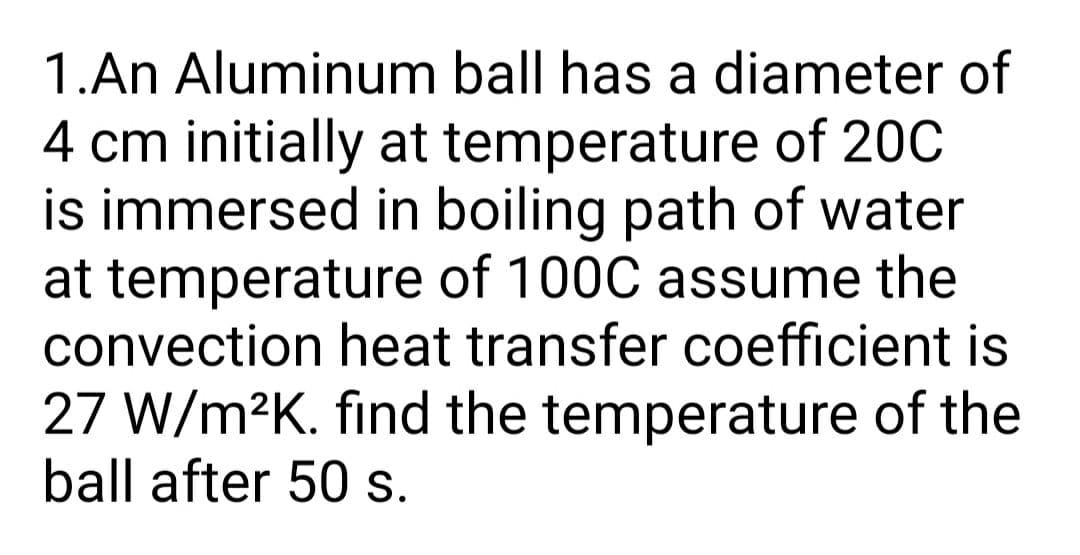 1.An Aluminum ball has a diameter of
4 cm initially at temperature of 20C
is immersed in boiling path of water
at temperature of 100C assume the
convection heat transfer coefficient is
27 W/m2K. find the temperature of the
ball after 50 s.
