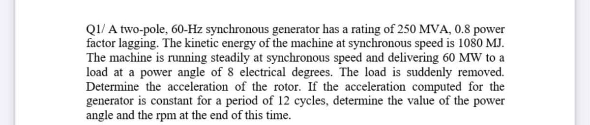 Q1/ A two-pole, 60-Hz synchronous generator has a rating of 250 MVA, 0.8 power
factor lagging. The kinetic energy of the machine at synchronous speed is 1080 MJ.
The machine is running steadily at synchronous speed and delivering 60 MW to a
load at a power angle of 8 electrical degrees. The load is suddenly removed.
Determine the acceleration of the rotor. If the acceleration computed for the
generator is constant for a period of 12 cycles, determine the value of the
angle and the rpm at the end of this time.
power
