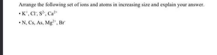 Arrange the following set of ions and atoms in increasing size and explain your answer.
•K*, CI, s, Ca+
• N, Cs, As, Mg", Br
