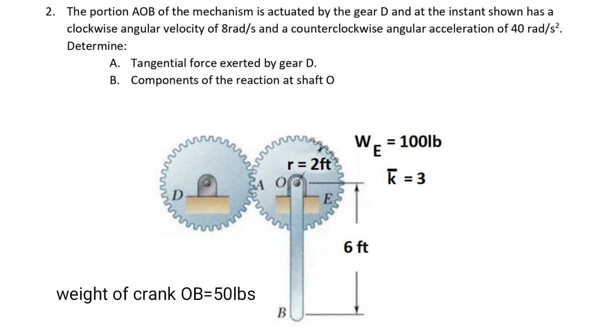 2. The portion AOB of the mechanism is actuated by the gear D and at the instant shown has a
clockwise angular velocity of 8rad/s and a counterclockwise angular acceleration of 40 rad/s².
Determine:
A. Tangential force exerted by gear D.
B. Components of the reaction at shaft O
W
= 100lb
E
r= 2ft
k = 3
%3D
D
6 ft
weight of crank OB=50lbs
В
