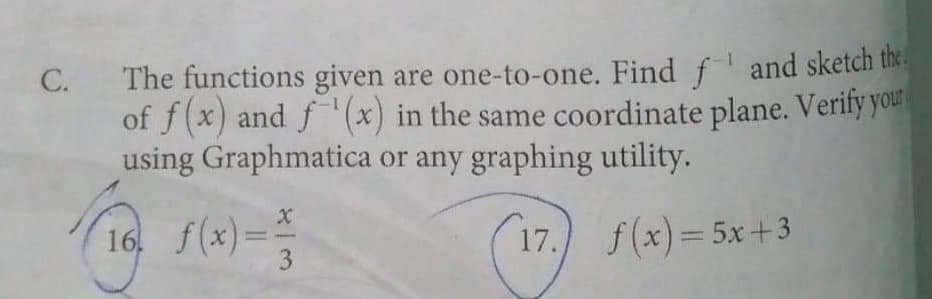 The functions given are one-to-one. Find f and sketch the.
of f(x) and f'(x) in the same coordinate plane. Verify your
using Graphmatica or any graphing utility.
C.
16. f(x)=
17.
f(x)= 5x+3
-
3
