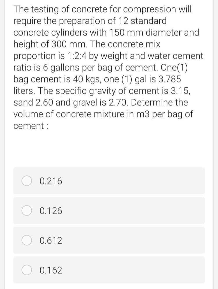 The testing of concrete for compression will
require the preparation of 12 standard
concrete cylinders with 150 mm diameter and
height of 300 mm. The concrete mix
proportion is 1:2:4 by weight and water cement
ratio is 6 gallons per bag of cement. One(1)
bag cement is 40 kgs, one (1) gal is 3.785
liters. The specific gravity of cement is 3.15,
sand 2.60 and gravel is 2.70. Determine the
volume of concrete mixture in m3 per bag of
cement :
0.216
0.126
0.612
0.162
