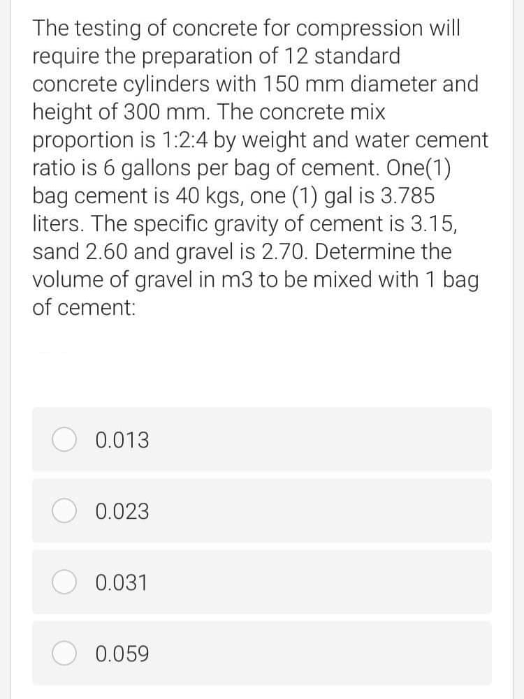 The testing of concrete for compression will
require the preparation of 12 standard
concrete cylinders with 150 mm diameter and
height of 300 mm. The concrete mix
proportion is 1:2:4 by weight and water cement
ratio is 6 gallons per bag of cement. One(1)
bag cement is 40 kgs, one (1) gal is 3.785
liters. The specific gravity of cement is 3.15,
sand 2.60 and gravel is 2.70. Determine the
volume of gravel in m3 to be mixed with 1 bag
of cement:
0.013
0.023
0.031
0.059
