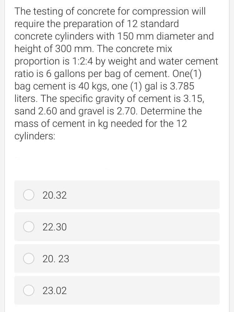 The testing of concrete for compression will
require the preparation of 12 standard
concrete cylinders with 150 mm diameter and
height of 300 mm. The concrete mix
proportion is 1:2:4 by weight and water cement
ratio is 6 gallons per bag of cement. One(1)
bag cement is 40 kgs, one (1) gal is 3.785
liters. The specific gravity of cement is 3.15,
sand 2.60 and gravel is 2.70. Determine the
mass of cement in kg needed for the 12
cylinders:
20.32
22.30
20. 23
23.02
