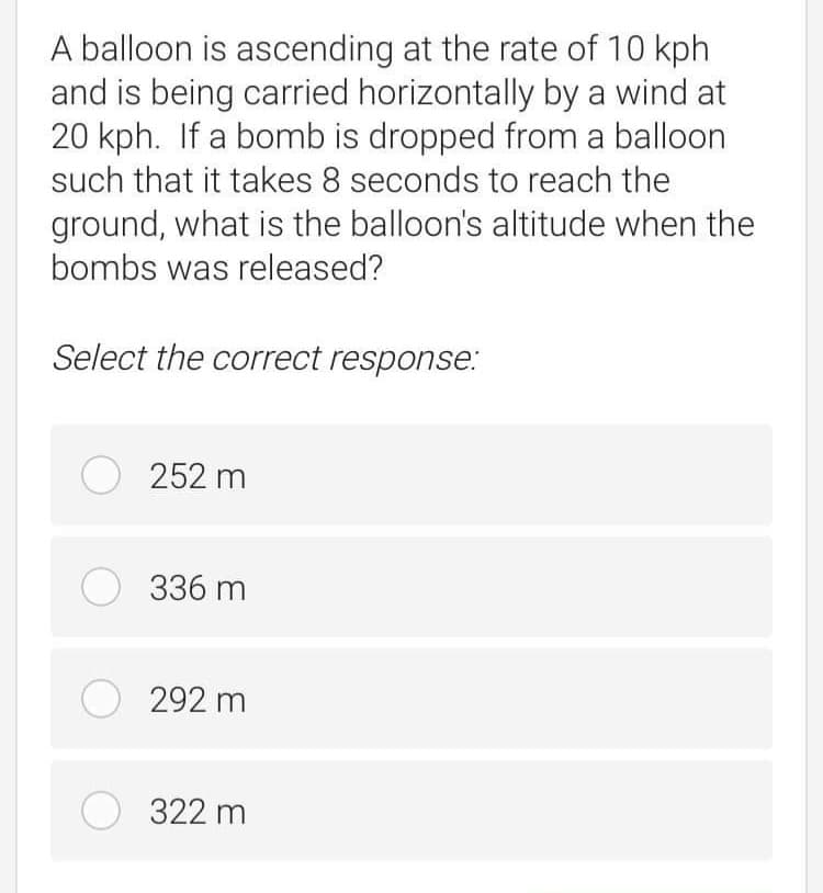 A balloon is ascending at the rate of 10 kph
and is being carried horizontally by a wind at
20 kph. If a bomb is dropped from a balloon
such that it takes 8 seconds to reach the
ground, what is the balloon's altitude when the
bombs was released?
Select the correct response.:
O 252 m
O 336 m
O 292 m
O 322 m
