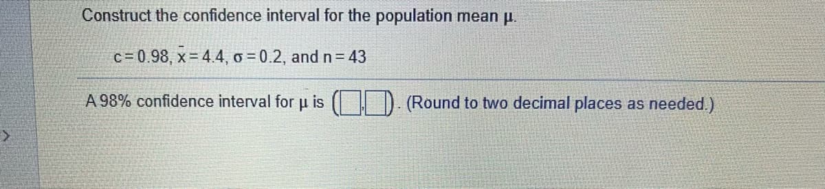 Construct the confidence interval for the population mean p.
c=0.98, x= 4.4, o = 0.2, and n= 43
A 98% confidence interval for u is
(Round to two decimal places as needed.)
