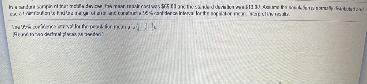 In a random sample of four mobile devices, the mean repair cost was $65.00 and the standard deviation was $13.00. Assume the population is normally distributed and
use a t-distribution to find the margin of error and construct a 99% confidence interval for the population mean. Interpret the results.
The 99% confidence interval for the population mean u is ( ).
(Round to two decimal places as needed.)
