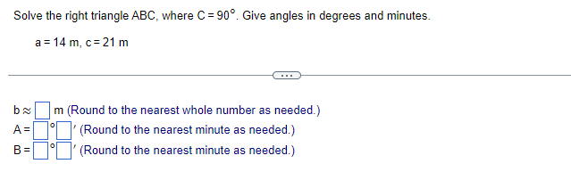 Solve the right triangle ABC, where C = 90°. Give angles in degrees and minutes.
a = 14 m, c = 21 m
O
22
A =
B=
m (Round to the nearest whole number as needed.)
(Round to the nearest minute as needed.)
0
(Round to the nearest minute as needed.)
0