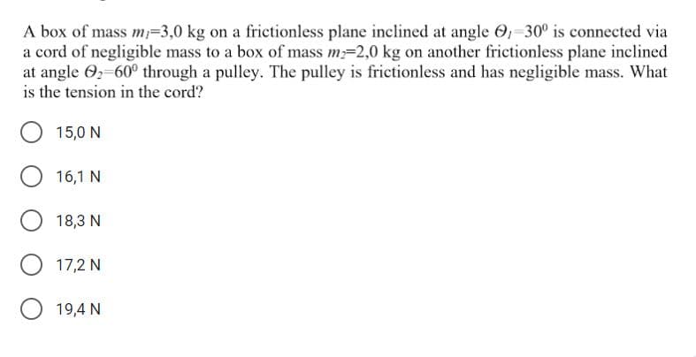 A box of mass m=3,0 kg on a frictionless plane inclined at angle O,-30° is connected via
a cord of negligible mass to a box of mass m-2,0 kg on another frictionless plane inclined
at angle 02-60° through a pulley. The pulley is frictionless and has negligible mass. What
is the tension in the cord?
15,0 N
16,1 N
18,3 N
17,2 N
19,4 N
