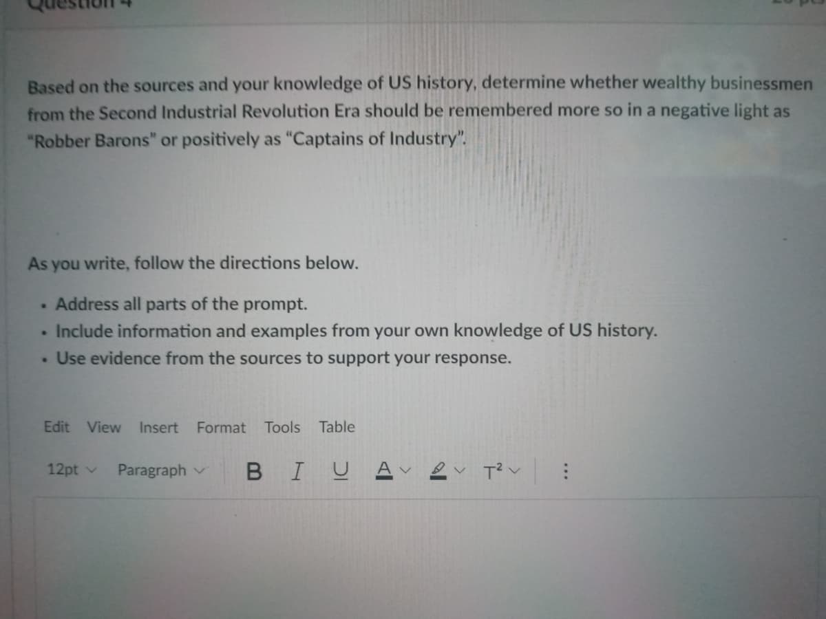 Based on the sources and your knowledge of US history, determine whether wealthy businessmen
from the Second Industrial Revolution Era should be remembered more so in a negative light as
"Robber Barons" or positively as "Captains of Industry".
As you write, follow the directions below.
. Address all parts of the prompt.
. Include information and examples from your own knowledge of US history.
. Use evidence from the sources to support your response.
Edit View
Insert
Format Tools Table
12pt v
Paragraph v
BIUAV
