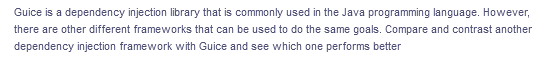 Guice is a dependency injection library that is commonly used in the Java programming language. However,
there are other different frameworks that can be used to do the same goals. Compare and contrast another
dependency injection framework with Guice and see which one performs better
