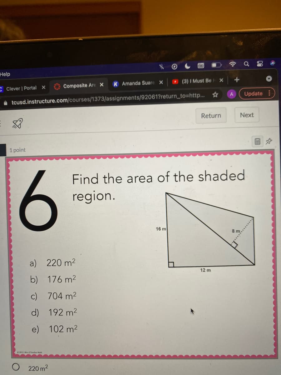 Help
CClever | Portal X
Composite Are x
K Amanda Suare X
O (3) I Must Be
A tcusd.instructure.com/courses/1373/assignments/92061?return_to=http... ☆
Update
Return
Next
1 point
Find the area of the shaded
region.
16 m
a) 220 m2
12 m
b) 176 m2
c) 704 m2
d) 192 m2
e) 102 m2
220 m2
