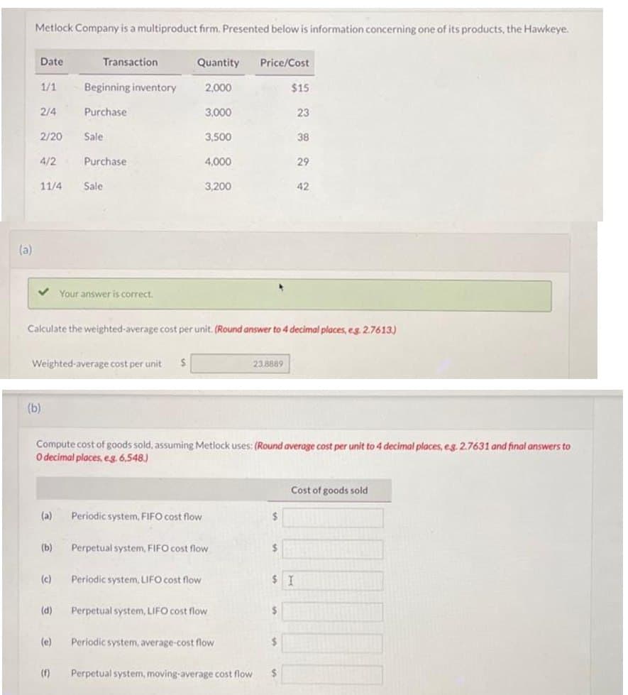 (a)
Metlock Company is a multiproduct firm. Presented below is information concerning one of its products, the Hawkeye.
Date
1/1
2/4
2/20
4/2
11/4
(b)
(a)
(b)
(c)
Transaction
(d)
Beginning inventory
Weighted-average cost per unit S
(e)
Purchase
(f)
Sale
Purchase
Sale
Your answer is correct.
Quantity Price/Cost
2,000
Calculate the weighted-average cost per unit. (Round answer to 4 decimal places, eg. 2.7613)
3,000
Periodic system, FIFO cost flow
3,500
4,000
Periodic system, LIFO cost flow
3,200
Compute cost of goods sold, assuming Metlock uses: (Round average cost per unit to 4 decimal places, eg. 2.7631 and final answers to
O decimal places, e.g. 6,548.)
Perpetual system, FIFO cost flow
Perpetual system, LIFO cost flow
Periodic system, average-cost flow
23.8889
Perpetual system, moving-average cost flow
$
$
$15
$
$I
$
23
$
38
29
42
Cost of goods sold