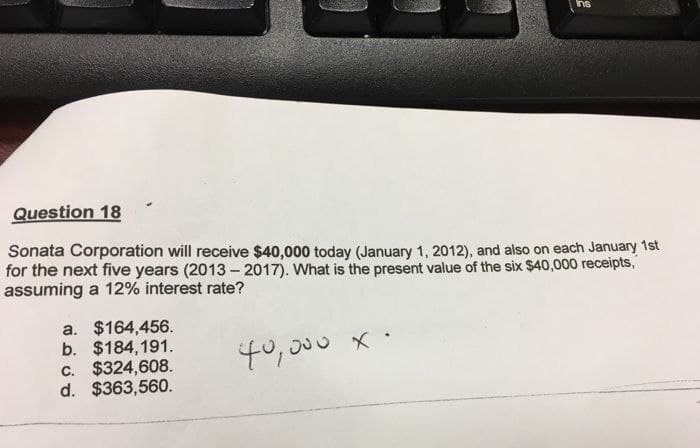 Question 18
Sonata Corporation will receive $40,000 today (January 1, 2012), and also on each January 1st
for the next five years (2013-2017). What is the present value of the six $40,000 receipts,
assuming a 12% interest rate?
a. $164,456.
b. $184,191.
c. $324,608.
d. $363,560.
40,000 x.