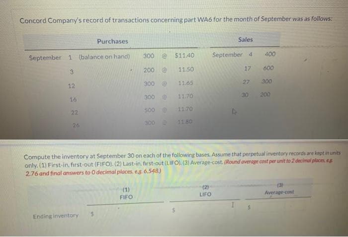 Concord Company's record of transactions concerning part WA6 for the month of September was as follows:
Purchases
September 1 (balance on hand)
12
16
22
26
Ending inventory
.
$
300
(1)
FIFO
200
300
300
500
300
@
@0
$11.40
11.50
11.65
11.70
11.70
11.80
Sales
September 4
(2)
LIFO
17
27
30
400
Compute the inventory at September 30 on each of the following bases. Assume that perpetual inventory records are kept in units
only. (1) First-in, first-out (FIFO). (2) Last-in, first-out (LIFO). (3) Average-cost. (Round average cost per unit to 2 decimal places, eg
2.76 and final answers to O decimal places, e.g. 6.548)
600
300
200
(3)
Average-cost