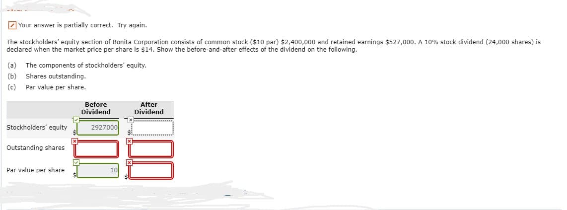 Your answer is partially correct. Try again.
The stockholders' equity section of Bonita Corporation consists of common stock ($10 par) $2,400,000 and retained earnings $527,000. A 10% stock dividend (24,000 shares) is
declared when the market price per share is $14. Show the before-and-after effects of the dividend on the following.
(a) The components of stockholders' equity.
(b) Shares outstanding.
(c)
Par value per share.
Stockholders' equity
Outstanding shares.
Par value per share
x
✓
Before
Dividend
2927000
After
Dividend