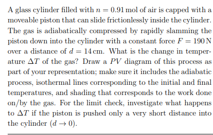 A glass cylinder filled with n = 0.91 mol of air is capped with a
moveable piston that can slide frictionlessly inside the cylinder.
The gas is adiabatically compressed by rapidly slamming the
piston down into the cylinder with a constant force F = 190 N
over a distance of d = 14 cm. What is the change in temper-
ature AT of the gas? Draw a PV diagram of this process as
part of your representation; make sure it includes the adiabatic
process, isothermal lines corresponding to the initial and final
temperatures, and shading that corresponds to the work done
on/by the gas. For the limit check, investigate what happens
to AT if the piston is pushed only a very short distance into
the cylinder (d→ 0).