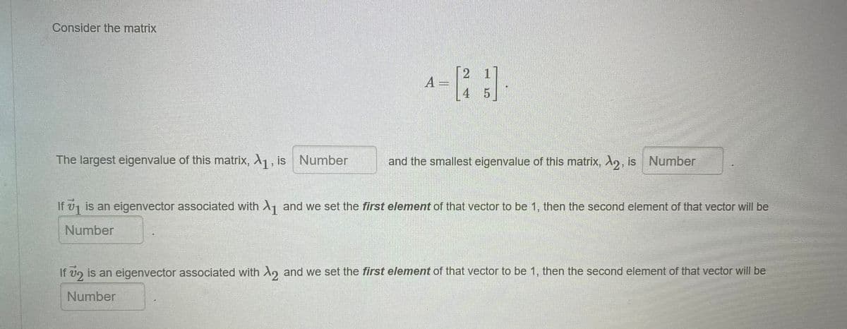 Consider the matrix
2 1
A =
4 5
The largest eigenvalue of this matrix, A1, is Number
and the smallest eigenvalue of this matrix, A, is Number
If v, is an eigenvector associated with Ay and we set the first element of that vector to be 1, then the second element of that vector will be
Number
If v2 is an eigenvector associated with A, and we set the first element of that vector to be 1, then the second element of that vector will be
Number
