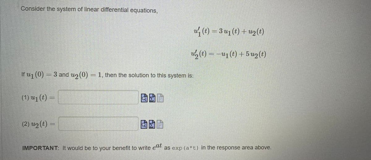 Consider the system of linear differential equations,
u (t) = 3 u1 (t) + u2 (t)
u, (t) = -u1 (t) + 5 uz(t)
If uj (0) = 3 and u2 (0) = 1, then the solution to this system is:
(1) u1 (t) =
(2) u2 (t) =
IMPORTANT: It would be to your benefit to write eu as exp (a*t) in the response area above.
