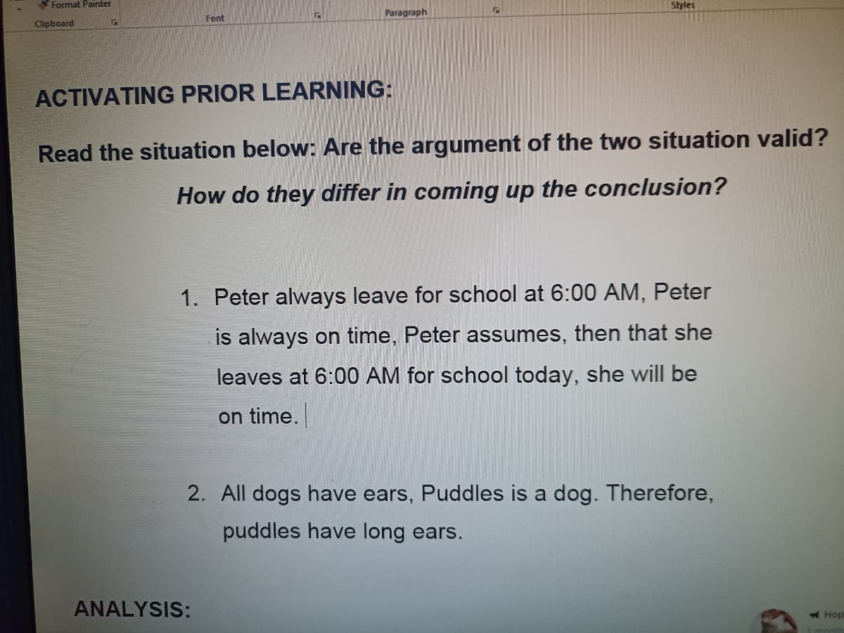 Format Painter
Styles
Paragraph
Font
Clipboard
ACTIVATING PRIOR LEARNING:
Read the situation below: Are the argument of the two situation valid?
How do they differ in coming up the conclusion?
1. Peter always leave for school at 6:00 AM, Peter
is always on time, Peter assumes, then that she
leaves at 6:00 AM for school today, she will be
on time.
2. All dogs have ears, Puddles is a dog. Therefore,
puddles have long ears.
ANALYSIS:
Hop
