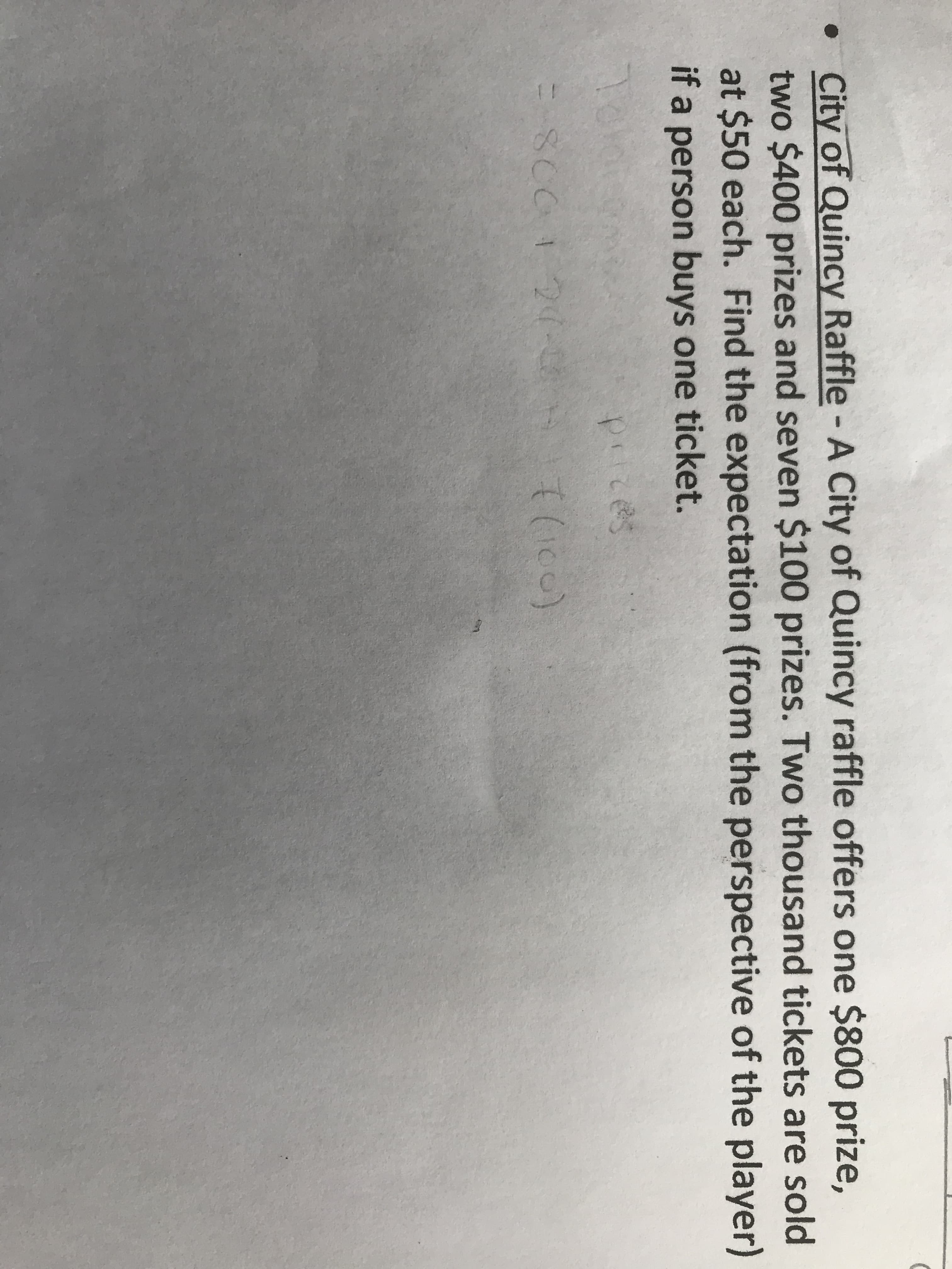 • City of Quincy Raffle - A City of Quincy raffle offers one $800 prize,
two $400 prizes and seven $100 prizes. Two thousand tickets are sold
at $50 each. Find the expectation (from the perspective of the player)
it a person buys one ticket.

