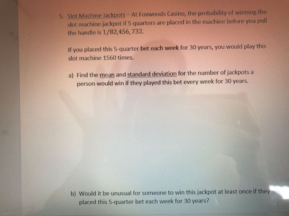 5. Slot Machine Jackpots -At Foxwoods Casino, the probability of winning the
slot machine jackpot if 5 quarters are placed in the machine before you pull
the handle is 1/82,456,732.
If you placed this 5-quarter bet each week for 30 years, you would play this
slot machine 1560 times.
a) Find the mean and standard deviation for the numnber of jackpots a
person would win if they played this bet every week for 30 years.
b) Would it be unusual for someone to win this jackpot at least once if they
placed this 5-quarter bet each week for 30 years?
