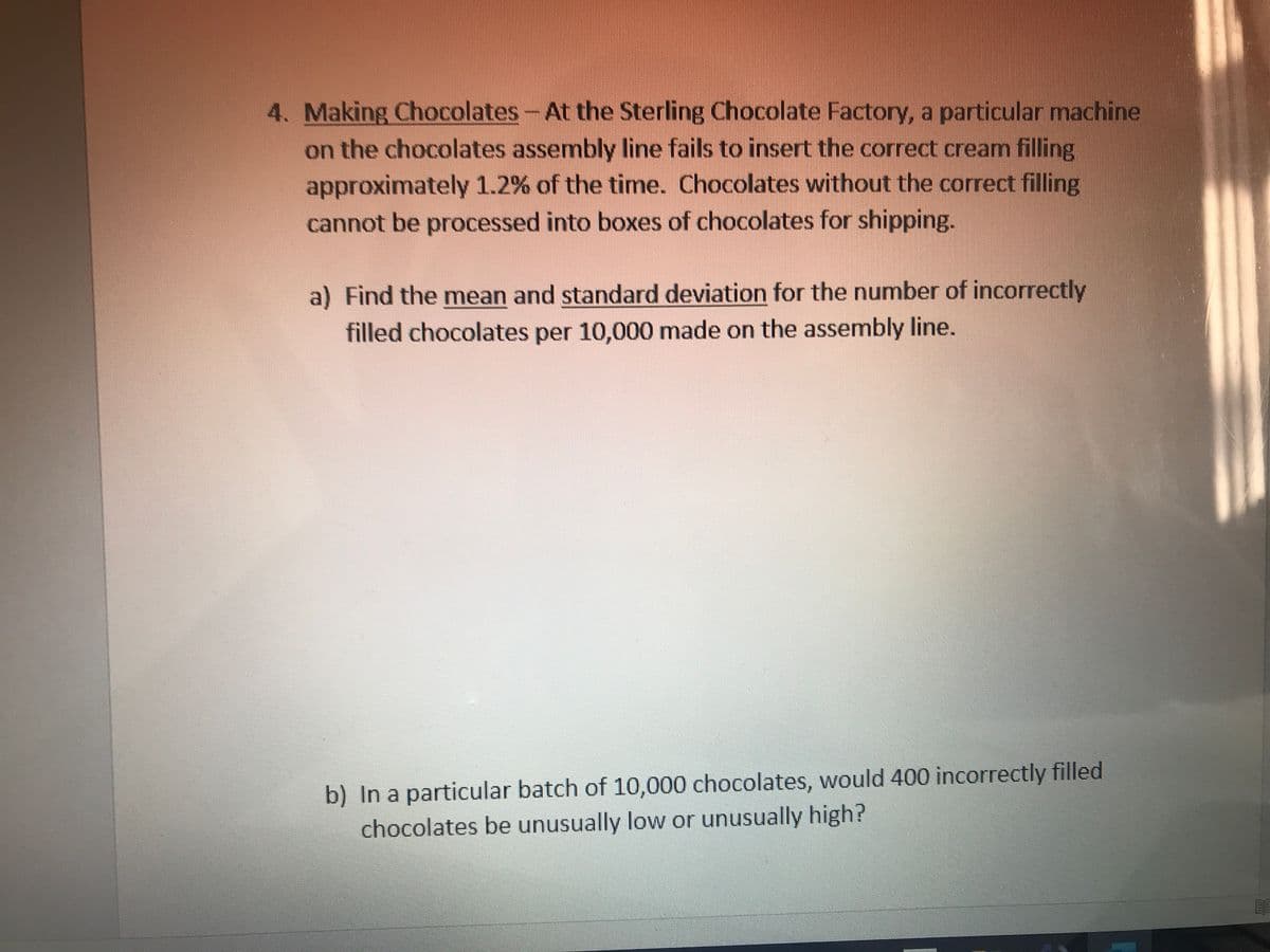 4. Making Chocolates-At the Sterling Chocolate Factory, a particular machine
on the chocolates assembly line fails to insert the correct cream filling
approximately 1.2% of the time. Chocolates without the correct filling
cannot be processed into boxes of chocolates for shipping.
a) Find the mean and standard deviation for the number of incorrectly
filled chocolates per 10,000 made on the assembly line.
b) In a particular batch of 10,000 chocolates, would 400 incorrectly filled
chocolates be unusually low or unusually high?
