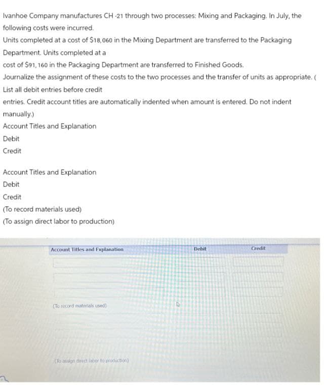 Ivanhoe Company manufactures CH-21 through two processes: Mixing and Packaging. In July, the
following costs were incurred.
Units completed at a cost of $18,060 in the Mixing Department are transferred to the Packaging
Department. Units completed at a
cost of $91,160 in the Packaging Department are transferred to Finished Goods.
Journalize the assignment of these costs to the two processes and the transfer of units as appropriate. (
List all debit entries before credit
entries. Credit account titles are automatically indented when amount is entered. Do not indent
manually.)
Account Titles and Explanation
Debit
Credit
Account Titles and Explanation
Debit
Credit
(To record materials used)
(To assign direct labor to production)
Account Titles and Explanation
Debit
Credit
(To record materials used)
(To assign direct labor to production)