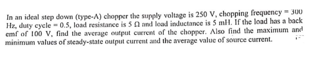 In an ideal step down (type-A) chopper the supply voltage is 250 V, chopping frequency = 300
Hz, duty cycle = 0.5, load resistance is 5 22 and load inductance is 5 mH. If the load has a back
emf of 100 V, find the average output current of the chopper. Also find the maximum and
minimum values of steady-state output current and the average value of source current.