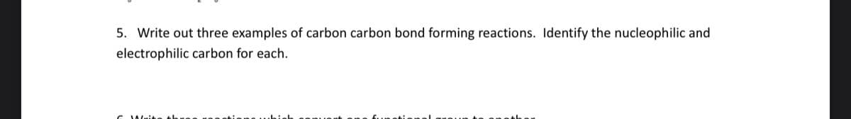 5. Write out three examples of carbon carbon bond forming reactions. Identify the nucleophilic and
electrophilic carbon for each.
6 Write th