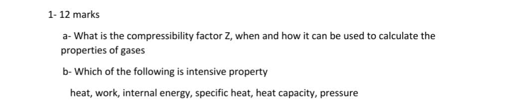 1- 12 marks
a- What is the compressibility factor Z, when and how it can be used to calculate the
properties of gases
b- Which of the following is intensive property
heat, work, internal energy, specific heat, heat capacity, pressure
