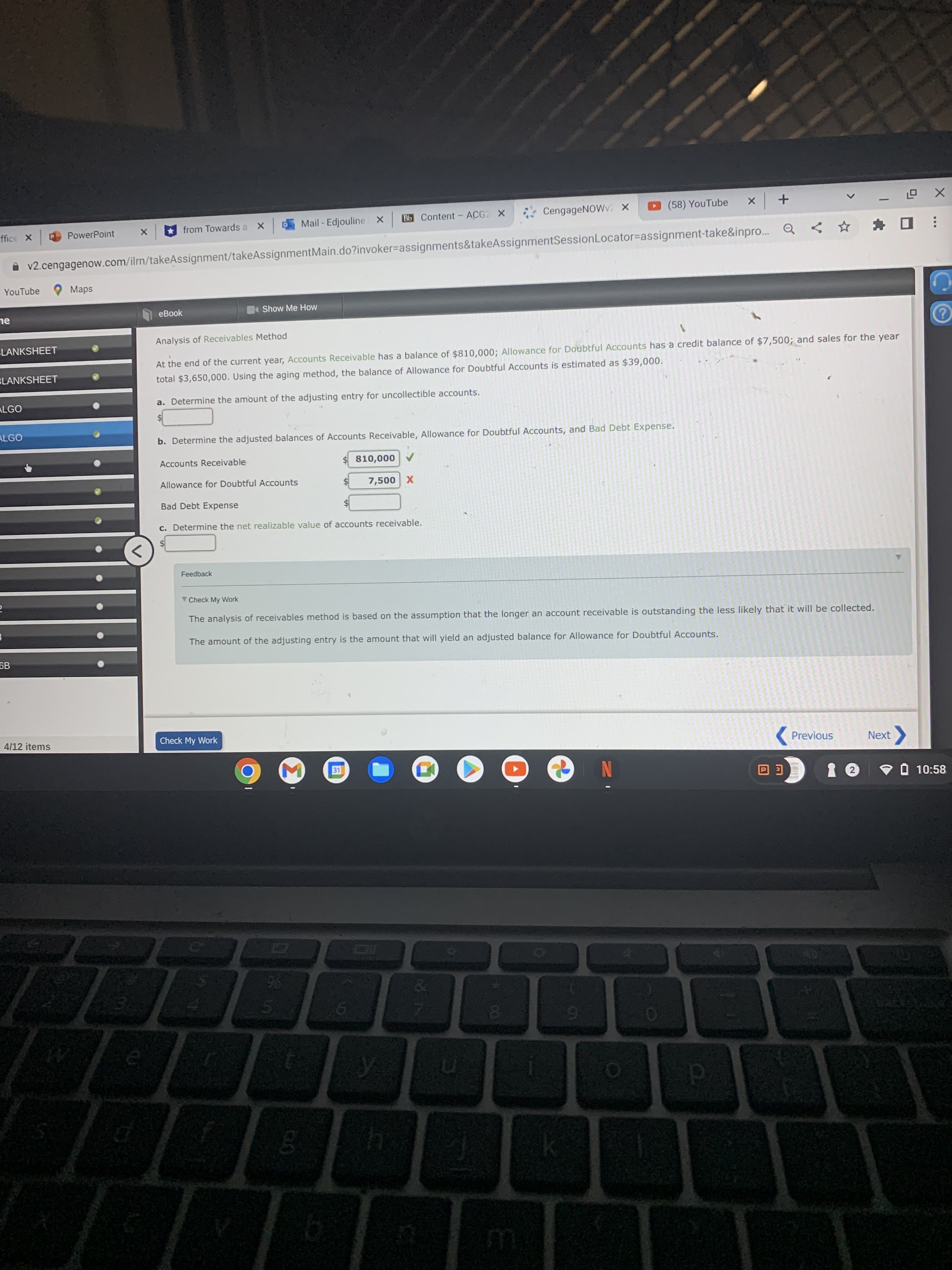 Mail - Edjouline X
Bb Content- ACG2 X
ở CengageNOWv X
(58) YouTube
+ x
PowerPoint
from Towards a
v2.cengagenow.com/ilrn/takeAssignment/takeAssignmentMain.do?invoker=assignments&takeAssignmentSessionLocator=assignment-take&inpro..
YouTube
O Maps
eBook
Show Me How
ne
Analysis of Receivables Method
LANKSHEET
At the end of the current year, Accounts Receivable has a balance of $810,000; Allowance for Doubtful Accounts has a credit balance of $7,500; and sales for the year
total $3,650,000. Using the aging method, the balance of Allowance for Doubtful Accounts is estimated as $39,000.
SLANKSHEET
ALGO
a. Determine the amount of the adjusting entry for uncollectible accounts.
ALGO
b. Determine the adjusted balances of Accounts Receivable, Allowance for Doubtful Accounts, and Bad Debt Expense.
Accounts Receivable
A 000'0 $
Allowance for Doubtful Accounts
X 00s
Bad Debt Expense
c. Determine the net realizable value of accounts receivable.
Feedback
Check My Work
The analysis of receivables method is based on the assumption that the longer an account receivable is outstanding the less likely that it will be collected.
The amount of the adjusting entry is the amount that will yield an adjusted balance for Allowance for Doubtful Accounts.
6B
4/12 items
Check My Work
( Previous
Next
V O 10:58
N
96
EGO
