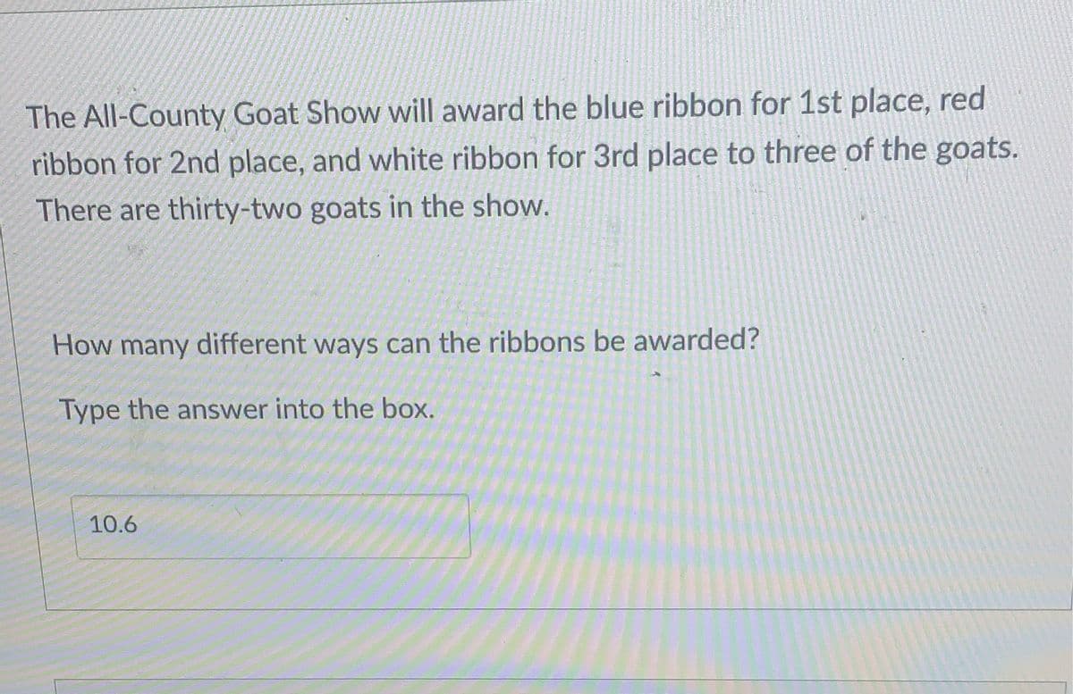 The All-County Goat Show will award the blue ribbon for 1st place, red
ribbon for 2nd place, and white ribbon for 3rd place to three of the goats.
There are thirty-two goats in the show.
How many different ways can the ribbons be awarded?
Type the answer into the box.
10.6
